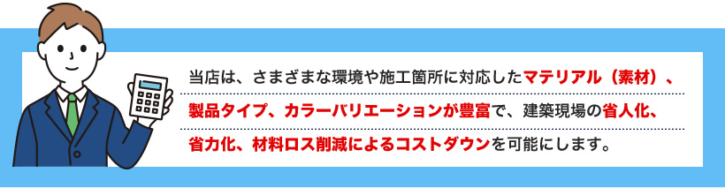 当店は、さまざまな環境や施工箇所に対応したマテリアル（素材）、
製品タイプ、カラーバリエーションが豊富で、建築現場の省人化、
省力化、材料ロス削減によるコストダウンを可能にします。